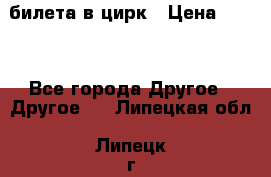 2 билета в цирк › Цена ­ 800 - Все города Другое » Другое   . Липецкая обл.,Липецк г.